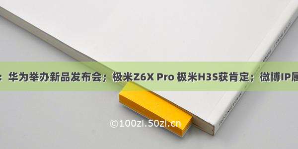 互联网快讯：华为举办新品发布会；极米Z6X Pro 极米H3S获肯定；微博IP属地功能升级