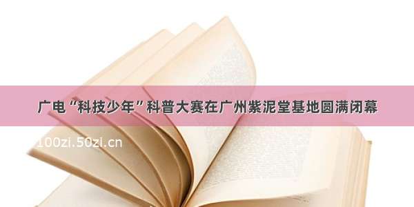 广电“科技少年”科普大赛在广州紫泥堂基地圆满闭幕