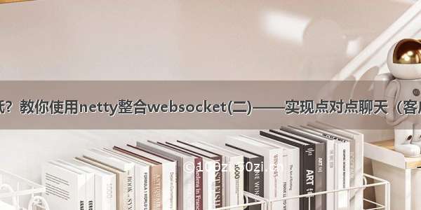 websocket性能低？教你使用netty整合websocket(二)——实现点对点聊天（客户端与客户端通信）