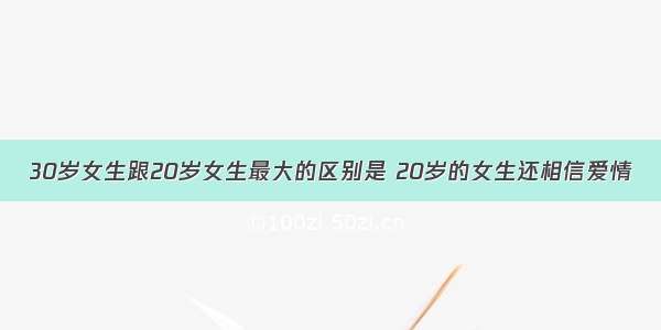 30岁女生跟20岁女生最大的区别是 20岁的女生还相信爱情