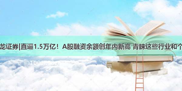 九龙证券|直逼1.5万亿！A股融资余额创年内新高 青睐这些行业和个股