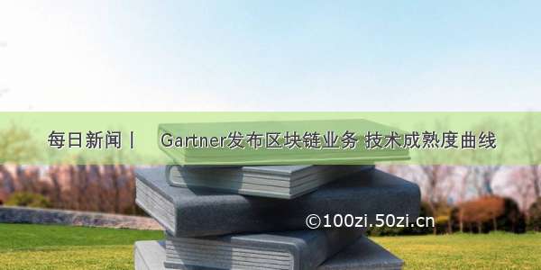 每日新闻丨​Gartner发布区块链业务 技术成熟度曲线