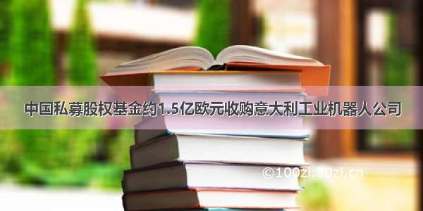 中国私募股权基金约1.5亿欧元收购意大利工业机器人公司