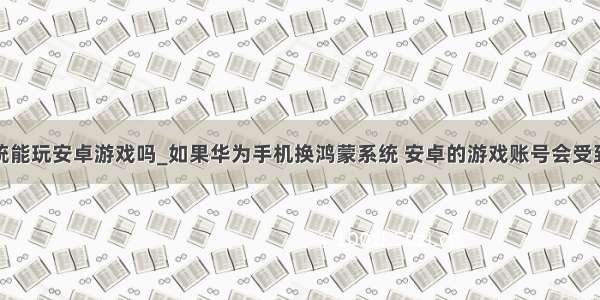 华为鸿蒙系统能玩安卓游戏吗_如果华为手机换鸿蒙系统 安卓的游戏账号会受到影响么？...