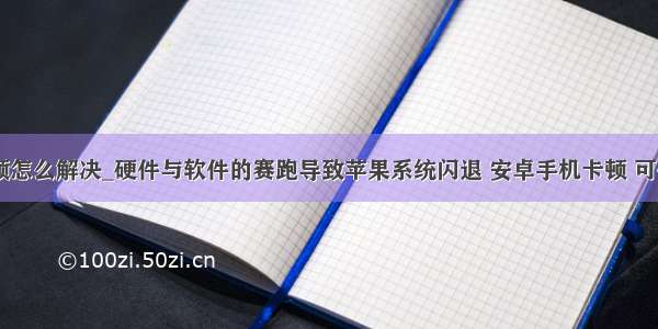 安卓手机卡顿怎么解决_硬件与软件的赛跑导致苹果系统闪退 安卓手机卡顿 可你们选谁呢...