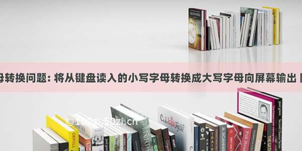 大小写字母转换问题: 将从键盘读入的小写字母转换成大写字母向屏幕输出 同时输出该