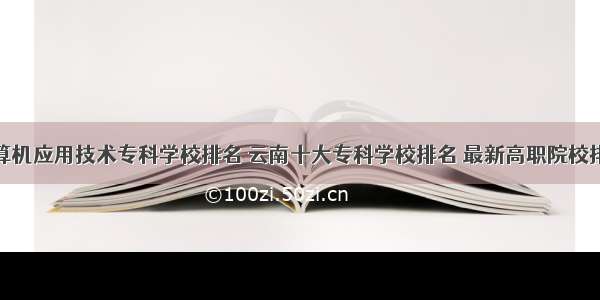 云南计算机应用技术专科学校排名 云南十大专科学校排名 最新高职院校排行榜...