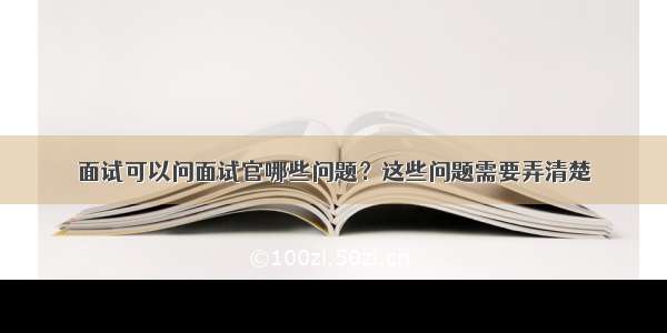 面试可以问面试官哪些问题？这些问题需要弄清楚