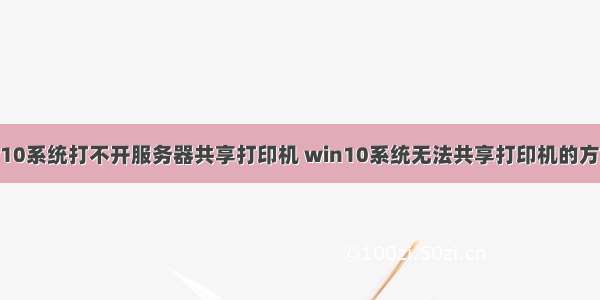 w10系统打不开服务器共享打印机 win10系统无法共享打印机的方案