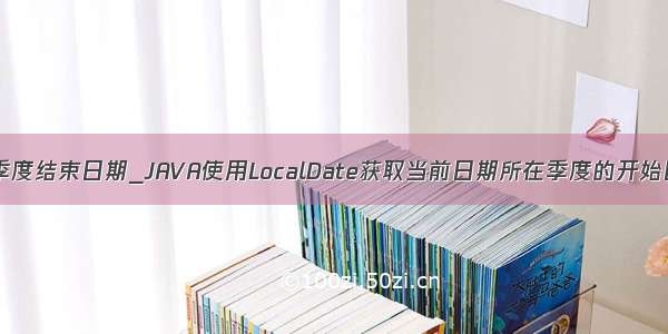 java获取前四个季度结束日期_JAVA使用LocalDate获取当前日期所在季度的开始日期和结束日期...