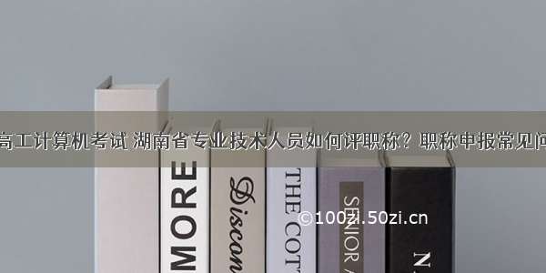 湖南省评高工计算机考试 湖南省专业技术人员如何评职称？职称申报常见问题解答...