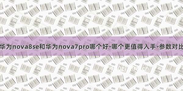 华为nova8se和华为nova7pro哪个好-哪个更值得入手-参数对比