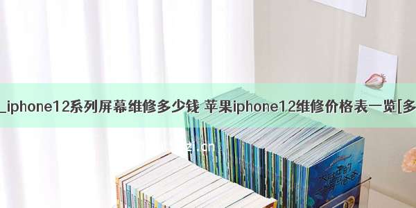 苹果x屏幕多少钱_iphone12系列屏幕维修多少钱 苹果iphone12维修价格表一览[多图]-手机资讯...