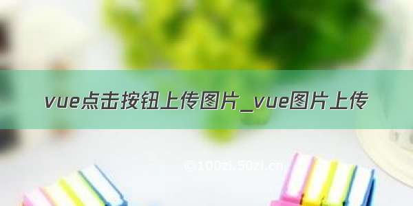 vue点击按钮上传图片_vue图片上传