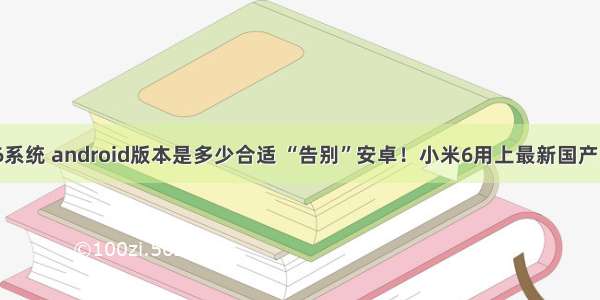 小米6系统 android版本是多少合适 “告别”安卓！小米6用上最新国产系统？