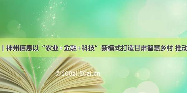 场景金融丨神州信息以“农业+金融+科技”新模式打造甘肃智慧乡村 推动资本下乡