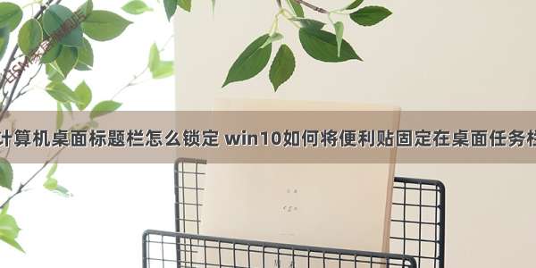 计算机桌面标题栏怎么锁定 win10如何将便利贴固定在桌面任务栏