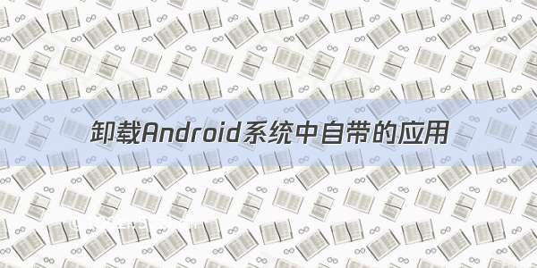 卸载Android系统中自带的应用