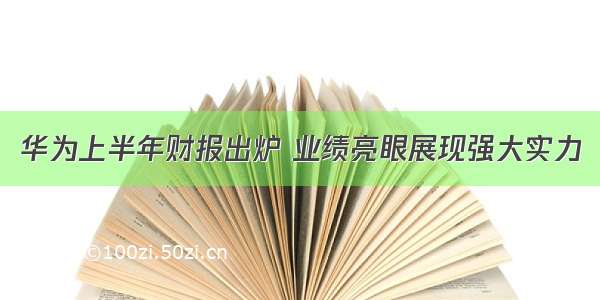 华为上半年财报出炉 业绩亮眼展现强大实力