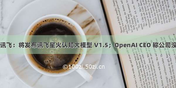 快讯｜科大讯飞：将发布讯飞星火认知大模型 V1.5；OpenAI CEO 称公司没有上市计划