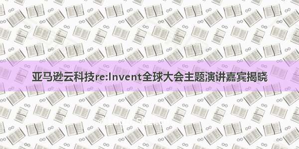 亚马逊云科技re:Invent全球大会主题演讲嘉宾揭晓