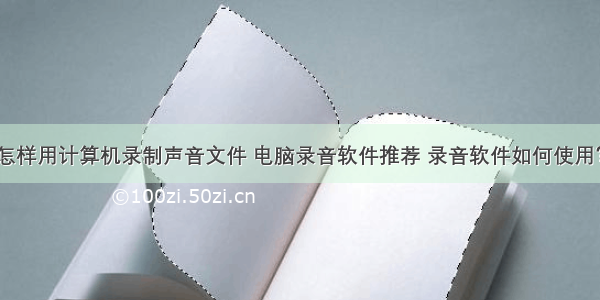 怎样用计算机录制声音文件 电脑录音软件推荐 录音软件如何使用？