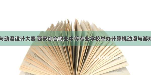 计算机游戏与动漫设计大赛 西安综合职业中等专业学校举办计算机动漫与游戏制作专业技