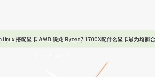 ryzen linux 搭配显卡 AMD 锐龙 Ryzen7 1700X配什么显卡最为均衡合理？