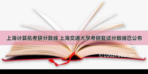 上海计算机考研分数线 上海交通大学考研复试分数线已公布