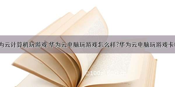 华为云计算机玩游戏 华为云电脑玩游戏怎么样?华为云电脑玩游戏卡吗?