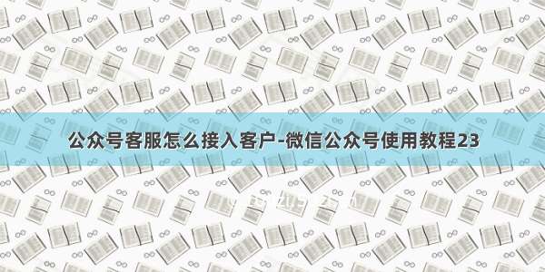 公众号客服怎么接入客户-微信公众号使用教程23