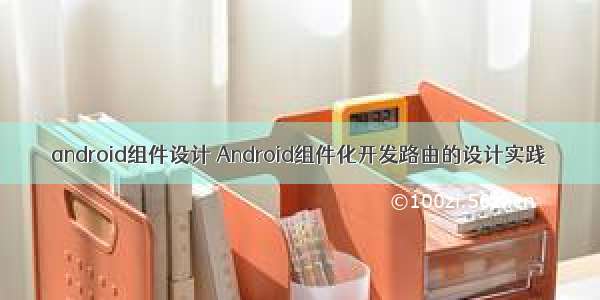 android组件设计 Android组件化开发路由的设计实践