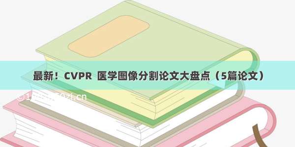 最新！CVPR  医学图像分割论文大盘点（5篇论文）