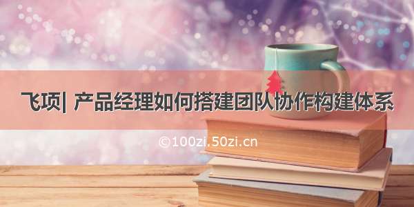 飞项| 产品经理如何搭建团队协作构建体系