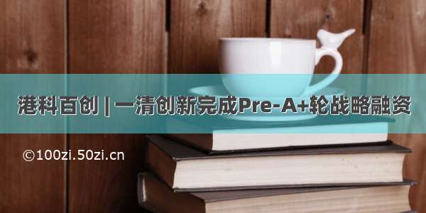 港科百创 | 一清创新完成Pre-A+轮战略融资