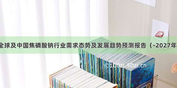 全球及中国焦磷酸钠行业需求态势及发展趋势预测报告（-2027年）