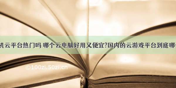 计算机云平台热门吗 哪个云电脑好用又便宜?国内的云游戏平台到底哪个好?