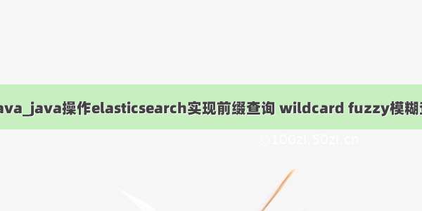 wildcard java_java操作elasticsearch实现前缀查询 wildcard fuzzy模糊查询 ids查询