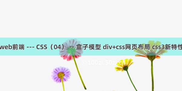 web前端 --- CSS（04） -- 盒子模型 div+css网页布局 css3新特性