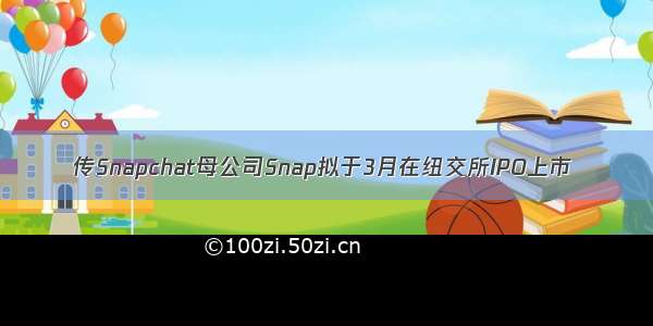 传Snapchat母公司Snap拟于3月在纽交所IPO上市