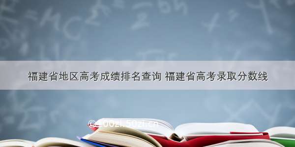 福建省地区高考成绩排名查询 福建省高考录取分数线