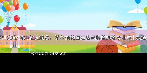 界面·财联社完成C轮5亿元融资；希尔顿花园酒店品牌首度落子北京 | 美通企业日报...