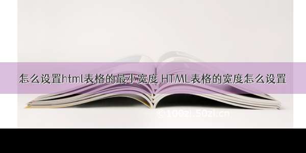 怎么设置html表格的最小宽度 HTML表格的宽度怎么设置