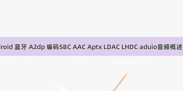 Android 蓝牙 A2dp 编码SBC AAC Aptx LDAC LHDC aduio音频概述（2）