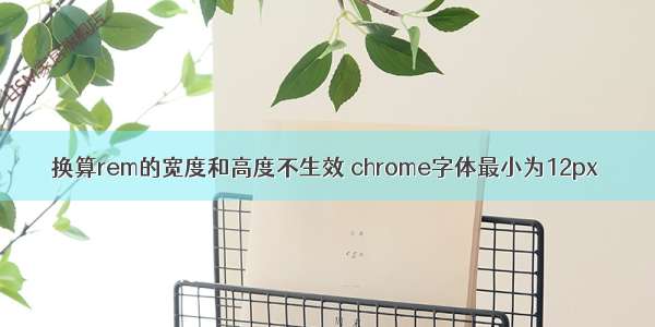 换算rem的宽度和高度不生效 chrome字体最小为12px