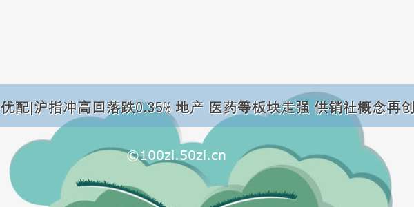 天宇优配|沪指冲高回落跌0.35% 地产 医药等板块走强 供销社概念再创新高