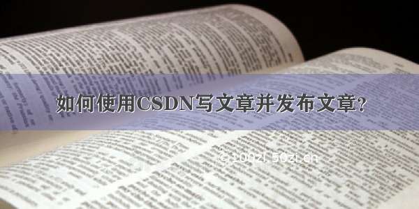 如何使用CSDN写文章并发布文章？