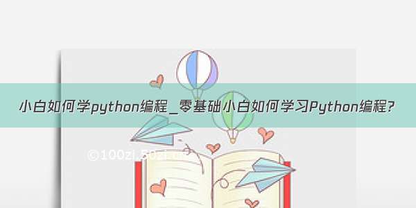 小白如何学python编程_零基础小白如何学习Python编程?