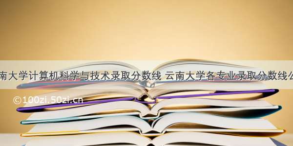 云南大学计算机科学与技术录取分数线 云南大学各专业录取分数线公布