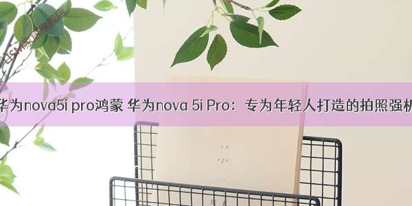 华为nova5i pro鸿蒙 华为nova 5i Pro：专为年轻人打造的拍照强机